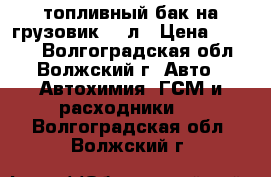 топливный бак на грузовик 500л › Цена ­ 7 000 - Волгоградская обл., Волжский г. Авто » Автохимия, ГСМ и расходники   . Волгоградская обл.,Волжский г.